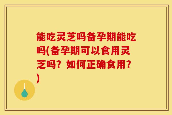 能吃灵芝吗备孕期能吃吗(备孕期可以食用灵芝吗?如何正确食用?) 能吃灵芝吗备孕期能吃吗(备孕期可以食用灵芝吗?如何正确食用?)