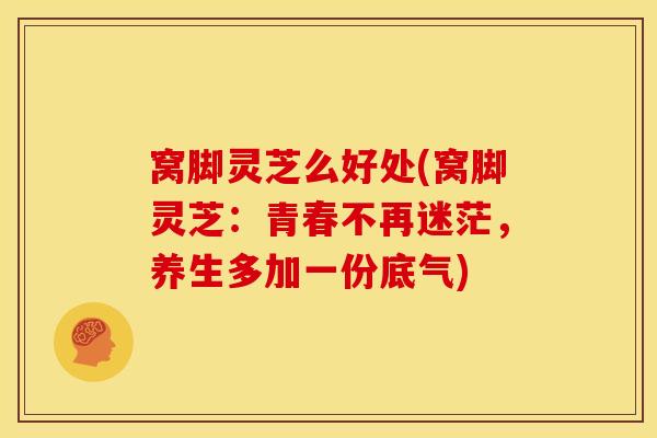 窝脚灵芝么好处(窝脚灵芝：青春不再迷茫，养生多加一份底气)