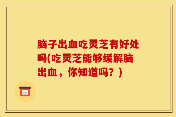 脑子出吃灵芝有好处吗(吃灵芝能够缓解脑出,你知道吗?) 脑子出吃灵芝有好处吗(吃灵芝能够缓解脑出,你知道吗?)