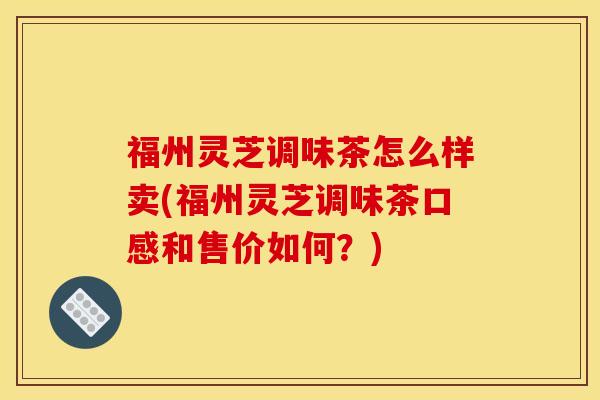 福州灵芝调味茶怎么样卖(福州灵芝调味茶口感和售价如何?) 福州灵芝调味茶怎么样卖(福州灵芝调味茶口感和售价如何?)