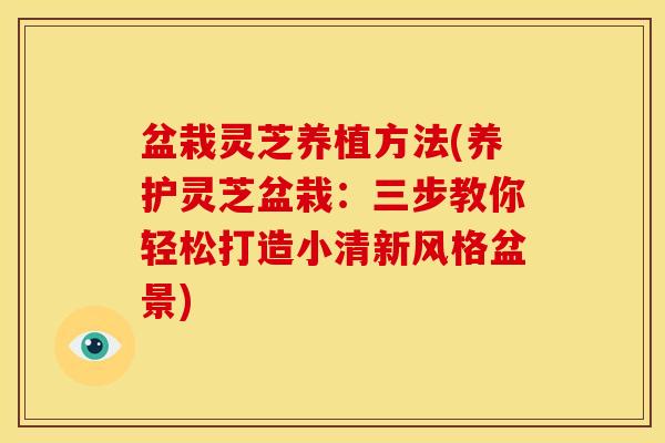 盆栽灵芝养植方法(养护灵芝盆栽:三步教你轻松打造小清新风格盆景) 盆栽灵芝养植方法(养护灵芝盆栽:三步教你轻松打造小清新风格盆景)