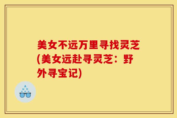 美女不远万里寻找灵芝(美女远赴寻灵芝:野外寻宝记) 美女不远万里寻找灵芝(美女远赴寻灵芝:野外寻宝记)