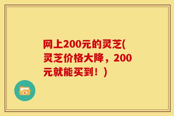 网上200元的灵芝(灵芝价格大降,200元就能买到!) 网上200元的灵芝(灵芝价格大降,200元就能买到!)