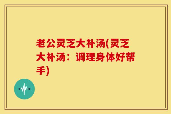 老公灵芝大补汤(灵芝大补汤:调理身体好帮手) 老公灵芝大补汤(灵芝大补汤:调理身体好帮手)