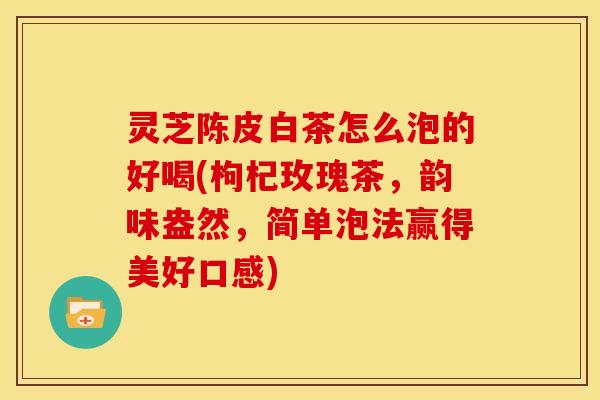 灵芝陈皮白茶怎么泡的好喝(枸杞玫瑰茶,韵味盎然,简单泡法赢得美好口感) 灵芝陈皮白茶怎么泡的好喝(枸杞玫瑰茶,韵味盎然,简单泡法赢得美好口感)