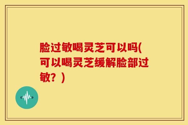 脸喝灵芝可以吗(可以喝灵芝缓解脸部？)