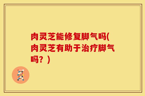 肉灵芝能修复脚气吗(肉灵芝有助于脚气吗？)