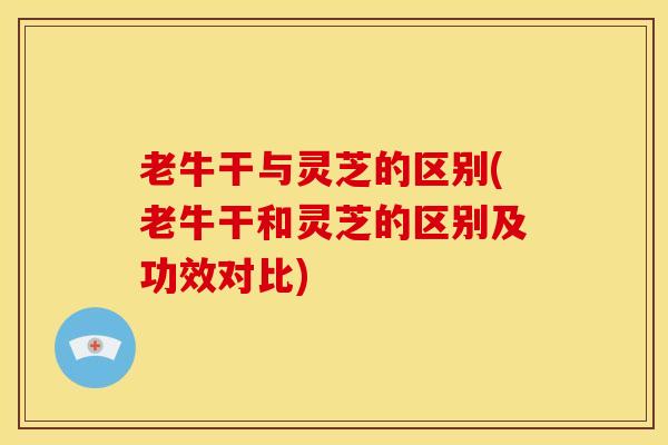 老牛干与灵芝的区别(老牛干和灵芝的区别及功效对比) 老牛干与灵芝的区别(老牛干和灵芝的区别及功效对比)
