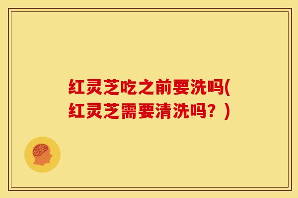 红灵芝吃之前要洗吗(红灵芝需要清洗吗?) 红灵芝吃之前要洗吗(红灵芝需要清洗吗?)