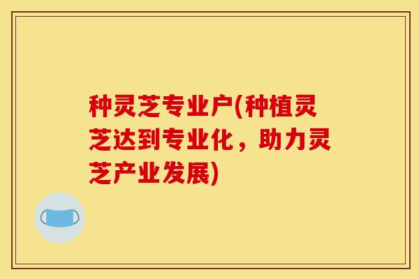 种灵芝专业户(种植灵芝达到专业化,助力灵芝产业发展) 种灵芝专业户(种植灵芝达到专业化,助力灵芝产业发展)