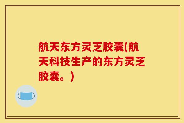 航天东方灵芝胶囊(航天科技生产的东方灵芝胶囊。) 航天东方灵芝胶囊(航天科技生产的东方灵芝胶囊。)