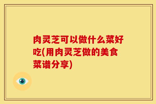 肉灵芝可以做什么菜好吃(用肉灵芝做的美食菜谱分享) 肉灵芝可以做什么菜好吃(用肉灵芝做的美食菜谱分享)