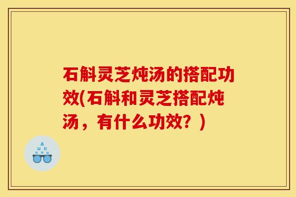 石斛灵芝炖汤的搭配功效(石斛和灵芝搭配炖汤,有什么功效?) 石斛灵芝炖汤的搭配功效(石斛和灵芝搭配炖汤,有什么功效?)