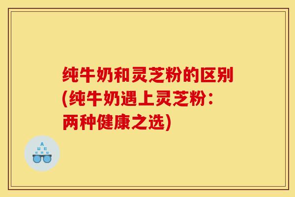 纯牛奶和灵芝粉的区别(纯牛奶遇上灵芝粉:两种健康之选) 纯牛奶和灵芝粉的区别(纯牛奶遇上灵芝粉:两种健康之选)