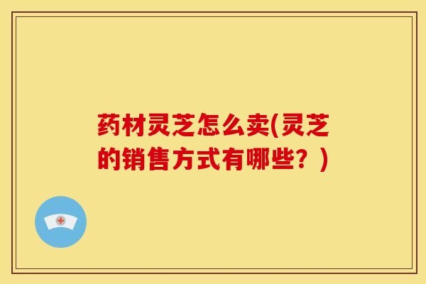 药材灵芝怎么卖(灵芝的销售方式有哪些?) 药材灵芝怎么卖(灵芝的销售方式有哪些?)