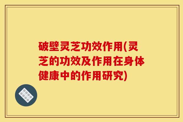 破壁灵芝功效作用(灵芝的功效及作用在身体健康中的作用研究) 破壁灵芝功效作用(灵芝的功效及作用在身体健康中的作用研究)