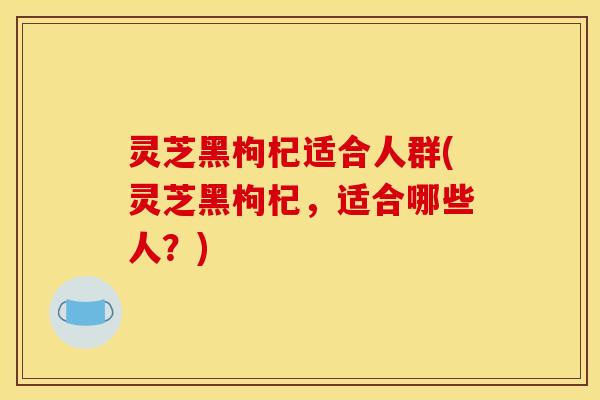 灵芝黑枸杞适合人群(灵芝黑枸杞,适合哪些人?) 灵芝黑枸杞适合人群(灵芝黑枸杞,适合哪些人?)