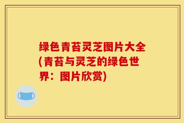 绿色青苔灵芝图片大全(青苔与灵芝的绿色世界：图片欣赏)