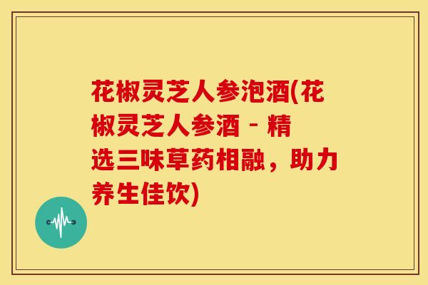花椒灵芝人参泡酒(花椒灵芝人参酒 - 精选三味草药相融,助力养生佳饮) 花椒灵芝人参泡酒(花椒灵芝人参酒 - 精选三味草药相融,助力养生佳饮)