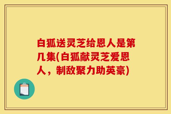 白狐送灵芝给恩人是第几集(白狐献灵芝爱恩人,制敌聚力助英豪) 白狐送灵芝给恩人是第几集(白狐献灵芝爱恩人,制敌聚力助英豪)