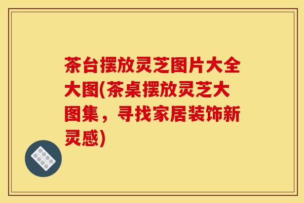 茶台摆放灵芝图片大全大图(茶桌摆放灵芝大图集,寻找家居装饰新灵感) 茶台摆放灵芝图片大全大图(茶桌摆放灵芝大图集,寻找家居装饰新灵感)
