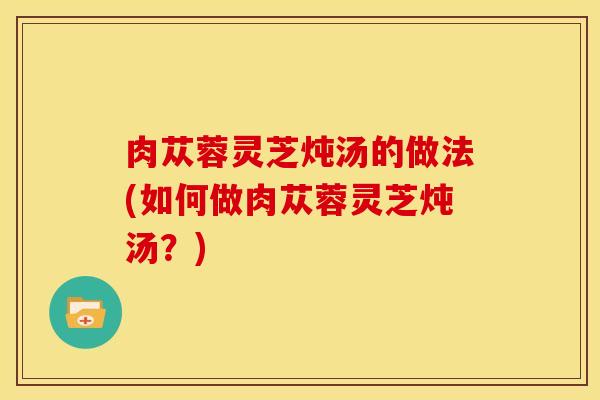 肉苁蓉灵芝炖汤的做法(如何做肉苁蓉灵芝炖汤?) 肉苁蓉灵芝炖汤的做法(如何做肉苁蓉灵芝炖汤?)