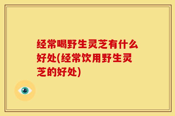 经常喝野生灵芝有什么好处(经常饮用野生灵芝的好处) 经常喝野生灵芝有什么好处(经常饮用野生灵芝的好处)