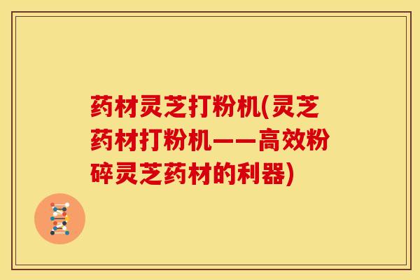 药材灵芝打粉机(灵芝药材打粉机——高效粉碎灵芝药材的利器) 药材灵芝打粉机(灵芝药材打粉机——高效粉碎灵芝药材的利器)