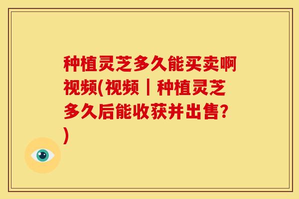 种植灵芝多久能买卖啊视频(视频｜种植灵芝多久后能收获并出售？)