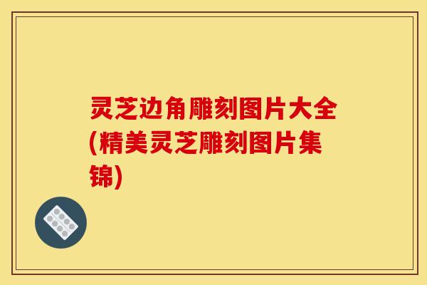 灵芝边角雕刻图片大全(精美灵芝雕刻图片集锦) 灵芝边角雕刻图片大全(精美灵芝雕刻图片集锦)