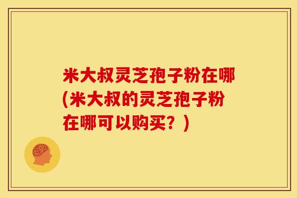 米大叔灵芝孢子粉在哪(米大叔的灵芝孢子粉在哪可以购买?) 米大叔灵芝孢子粉在哪(米大叔的灵芝孢子粉在哪可以购买?)