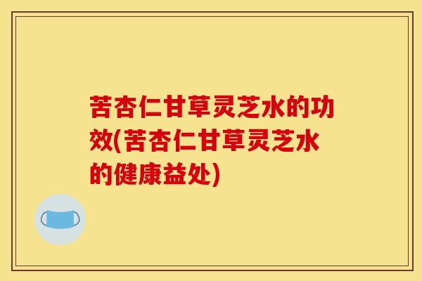 苦杏仁甘草灵芝水的功效(苦杏仁甘草灵芝水的健康益处) 苦杏仁甘草灵芝水的功效(苦杏仁甘草灵芝水的健康益处)