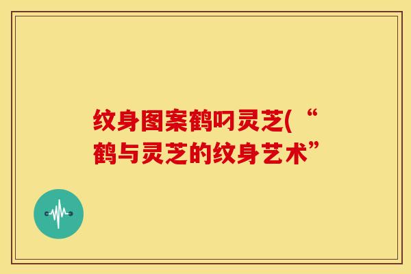 纹身图案鹤叼灵芝(“鹤与灵芝的纹身艺术” 纹身图案鹤叼灵芝(“鹤与灵芝的纹身艺术”