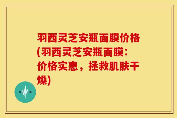 羽西灵芝安瓶面膜价格(羽西灵芝安瓶面膜：价格实惠，拯救干燥)