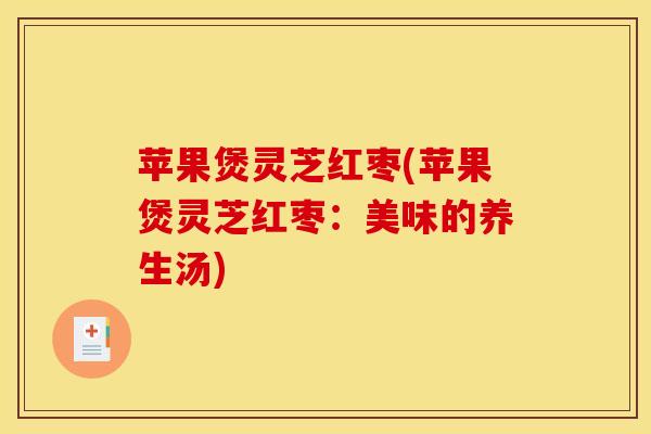 苹果煲灵芝红枣(苹果煲灵芝红枣：美味的养生汤)