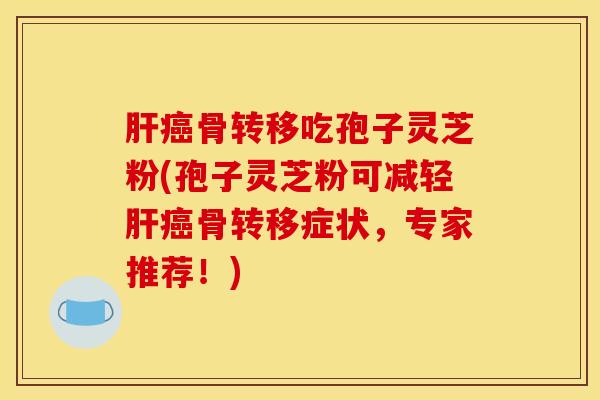 骨转移吃孢子灵芝粉(孢子灵芝粉可减轻骨转移症状，专家推荐！)