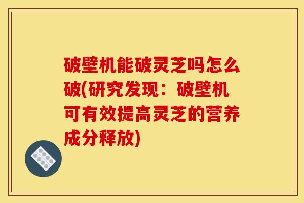 破壁机能破灵芝吗怎么破(研究发现：破壁机可有效提高灵芝的营养成分释放)