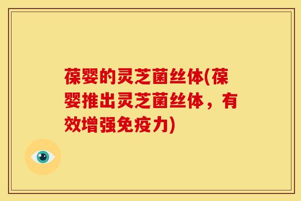 葆婴的灵芝菌丝体(葆婴推出灵芝菌丝体,有效增强免疫力) 葆婴的灵芝菌丝体(葆婴推出灵芝菌丝体,有效增强免疫力)