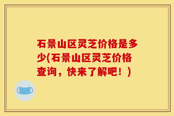 石景山区灵芝价格是多少(石景山区灵芝价格查询，快来了解吧！)