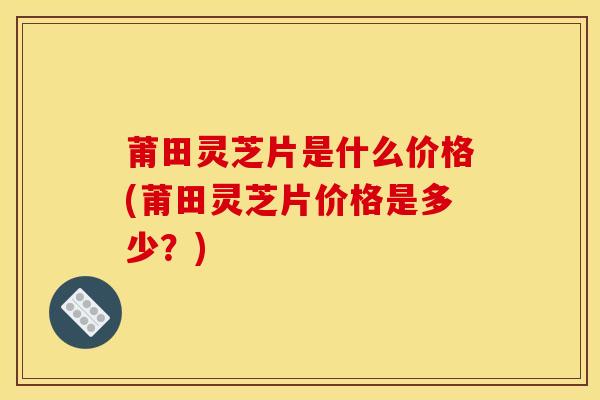 莆田灵芝片是什么价格(莆田灵芝片价格是多少?) 莆田灵芝片是什么价格(莆田灵芝片价格是多少?)