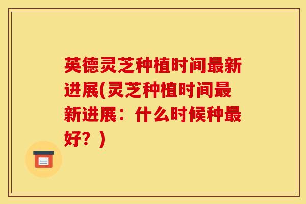 英德灵芝种植时间新进展(灵芝种植时间新进展:什么时候种好?) 英德灵芝种植时间新进展(灵芝种植时间新进展:什么时候种好?)