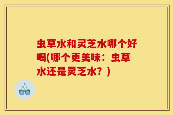 虫草水和灵芝水哪个好喝(哪个更美味:虫草水还是灵芝水?) 虫草水和灵芝水哪个好喝(哪个更美味:虫草水还是灵芝水?)