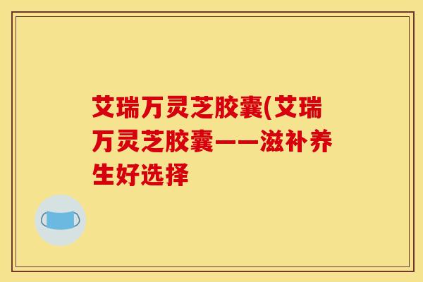 艾瑞万灵芝胶囊(艾瑞万灵芝胶囊——滋补养生好选择 艾瑞万灵芝胶囊(艾瑞万灵芝胶囊——滋补养生好选择