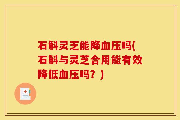 石斛灵芝能降吗(石斛与灵芝合用能有效降低吗?) 石斛灵芝能降吗(石斛与灵芝合用能有效降低吗?)