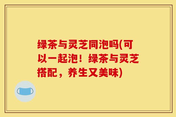 绿茶与灵芝同泡吗(可以一起泡!绿茶与灵芝搭配,养生又美味) 绿茶与灵芝同泡吗(可以一起泡!绿茶与灵芝搭配,养生又美味)