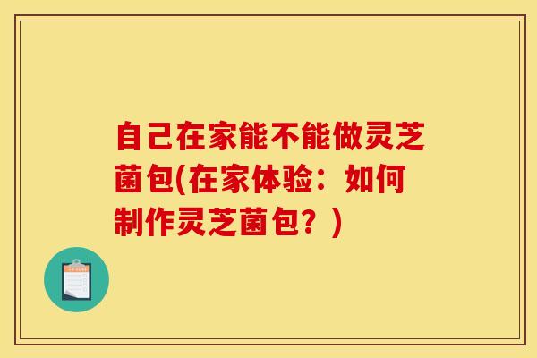 自己在家能不能做灵芝菌包(在家体验:如何制作灵芝菌包?) 自己在家能不能做灵芝菌包(在家体验:如何制作灵芝菌包?)