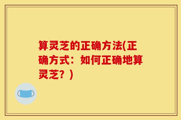 算灵芝的正确方法(正确方式:如何正确地算灵芝?) 算灵芝的正确方法(正确方式:如何正确地算灵芝?)