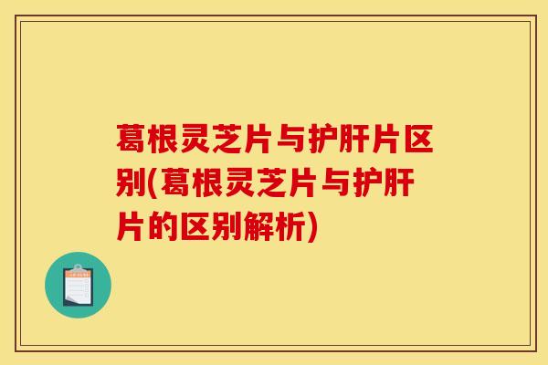 葛根灵芝片与片区别(葛根灵芝片与片的区别解析) 葛根灵芝片与片区别(葛根灵芝片与片的区别解析)