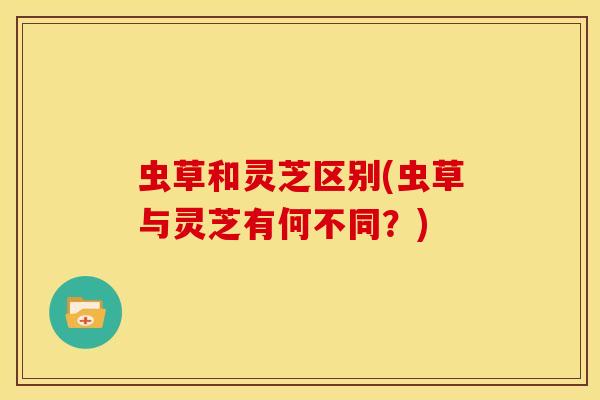 虫草和灵芝区别(虫草与灵芝有何不同?) 虫草和灵芝区别(虫草与灵芝有何不同?)