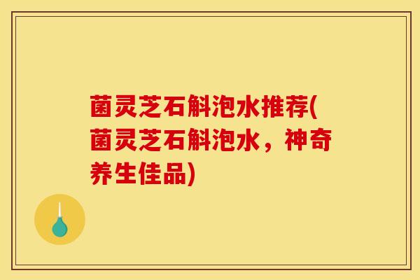 菌灵芝石斛泡水推荐(菌灵芝石斛泡水,神奇养生佳品) 菌灵芝石斛泡水推荐(菌灵芝石斛泡水,神奇养生佳品)